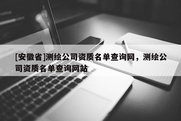 [安徽省]測繪公司資質(zhì)名單查詢網(wǎng)，測繪公司資質(zhì)名單查詢網(wǎng)站
