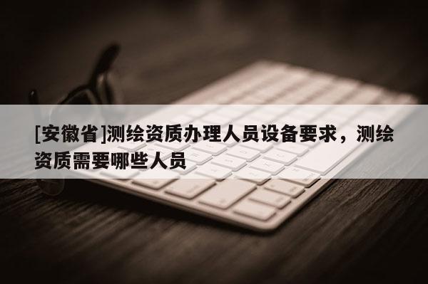 [安徽省]測繪資質辦理人員設備要求，測繪資質需要哪些人員