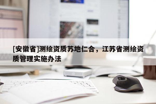 [安徽省]測(cè)繪資質(zhì)蘇地仁合，江蘇省測(cè)繪資質(zhì)管理實(shí)施辦法