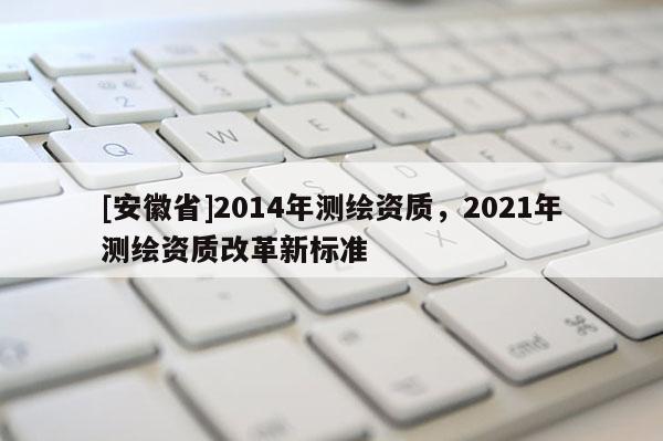 [安徽省]2014年測繪資質(zhì)，2021年測繪資質(zhì)改革新標(biāo)準(zhǔn)