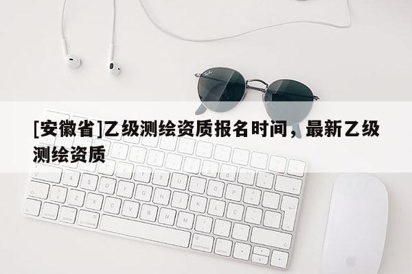 [安徽省]乙級測繪資質報名時間，最新乙級測繪資質