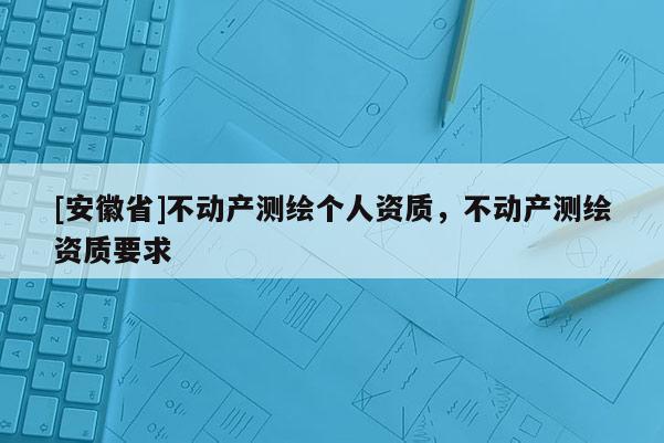 [安徽省]不動(dòng)產(chǎn)測繪個(gè)人資質(zhì)，不動(dòng)產(chǎn)測繪資質(zhì)要求