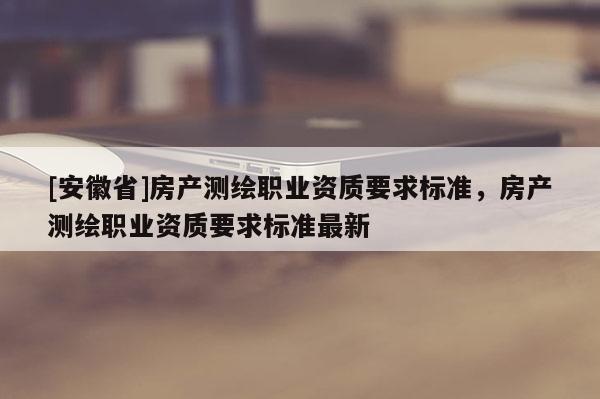 [安徽省]房產測繪職業資質要求標準，房產測繪職業資質要求標準最新
