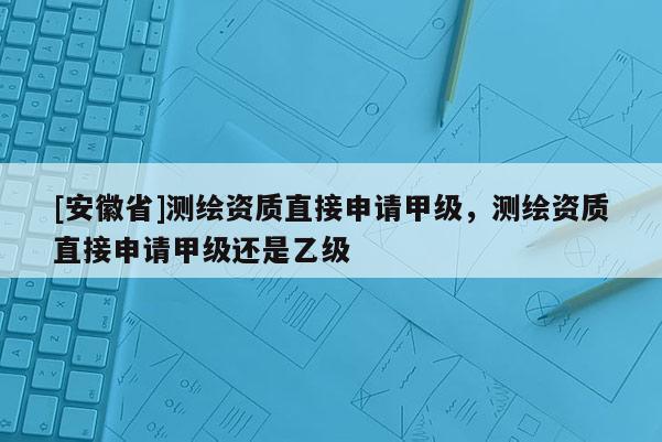 [安徽省]測繪資質(zhì)直接申請甲級，測繪資質(zhì)直接申請甲級還是乙級