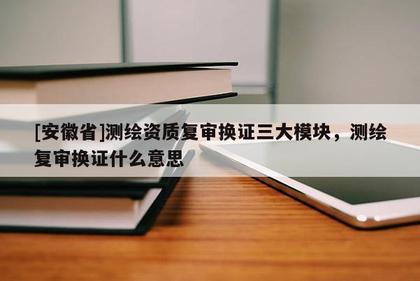 [安徽省]測繪資質復審換證三大模塊，測繪復審換證什么意思