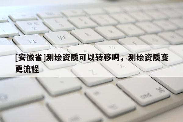[安徽省]測繪資質(zhì)可以轉(zhuǎn)移嗎，測繪資質(zhì)變更流程