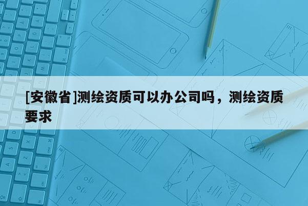 [安徽省]測繪資質可以辦公司嗎，測繪資質要求