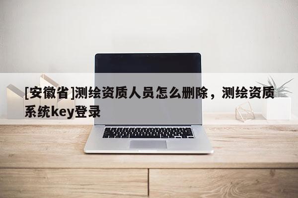 [安徽省]測繪資質人員怎么刪除，測繪資質系統key登錄