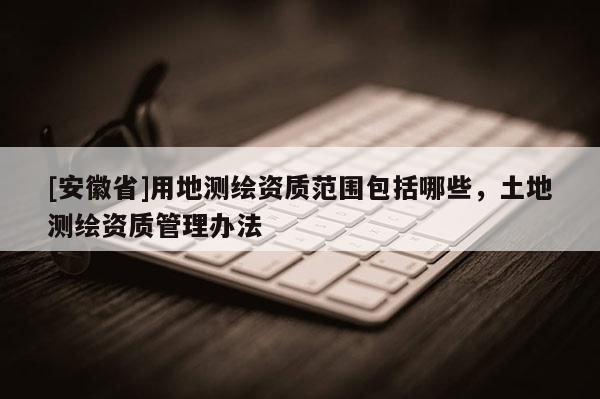 [安徽省]用地測繪資質范圍包括哪些，土地測繪資質管理辦法