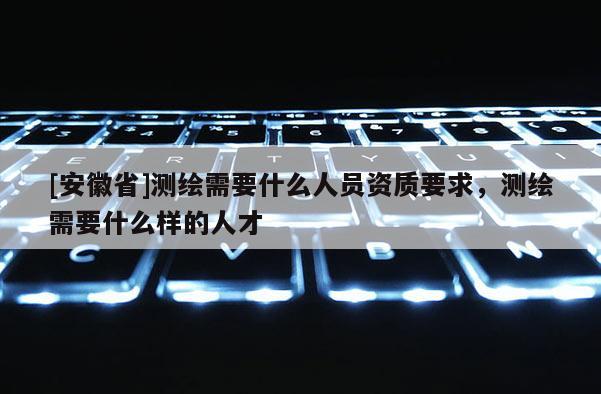 [安徽省]測繪需要什么人員資質要求，測繪需要什么樣的人才