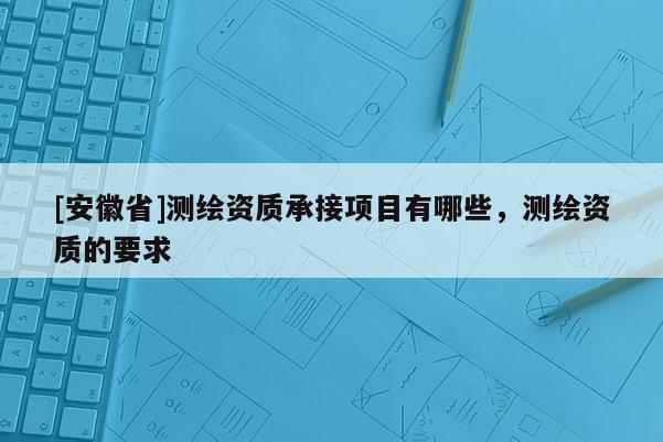 [安徽省]測(cè)繪資質(zhì)承接項(xiàng)目有哪些，測(cè)繪資質(zhì)的要求