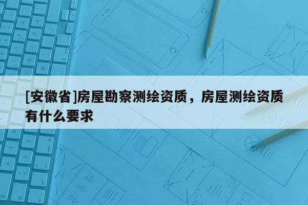[安徽省]房屋勘察測繪資質，房屋測繪資質有什么要求