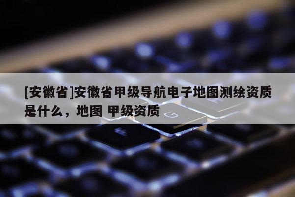 [安徽省]安徽省甲級導航電子地圖測繪資質是什么，地圖 甲級資質