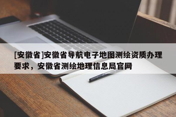 [安徽省]安徽省導(dǎo)航電子地圖測(cè)繪資質(zhì)辦理要求，安徽省測(cè)繪地理信息局官網(wǎng)