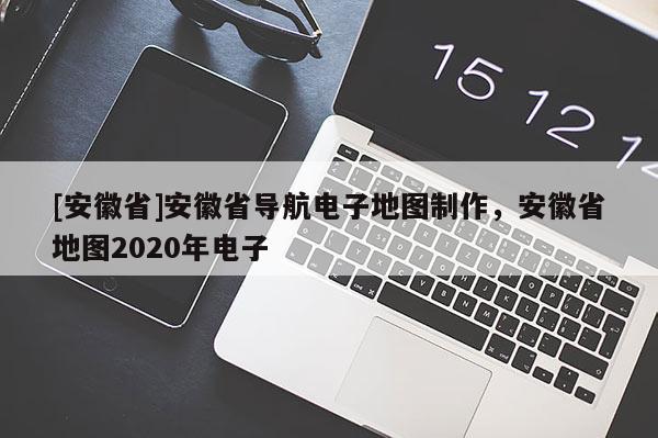 [安徽省]安徽省導航電子地圖制作，安徽省地圖2020年電子