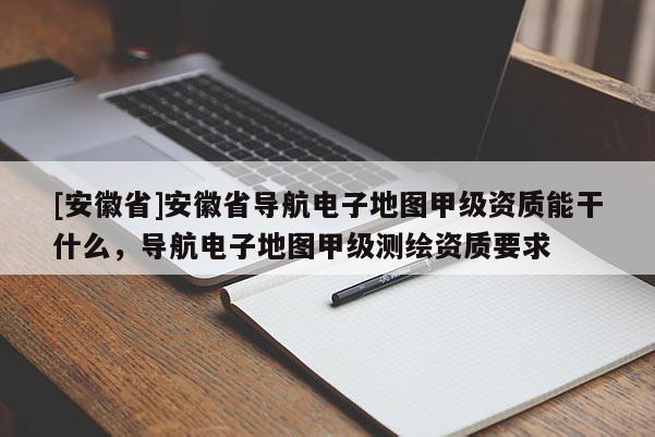 [安徽省]安徽省導航電子地圖甲級資質能干什么，導航電子地圖甲級測繪資質要求