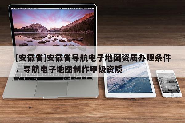 [安徽省]安徽省導(dǎo)航電子地圖資質(zhì)辦理條件，導(dǎo)航電子地圖制作甲級資質(zhì)