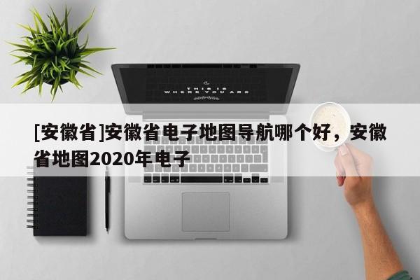 [安徽省]安徽省電子地圖導(dǎo)航哪個好，安徽省地圖2020年電子