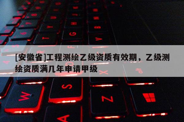 [安徽省]工程測繪乙級資質有效期，乙級測繪資質滿幾年申請甲級