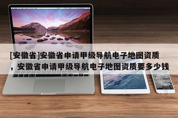 [安徽省]安徽省申請(qǐng)甲級(jí)導(dǎo)航電子地圖資質(zhì)，安徽省申請(qǐng)甲級(jí)導(dǎo)航電子地圖資質(zhì)要多少錢