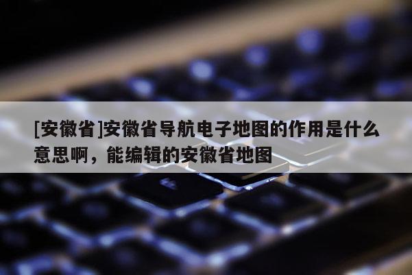 [安徽省]安徽省導航電子地圖的作用是什么意思啊，能編輯的安徽省地圖