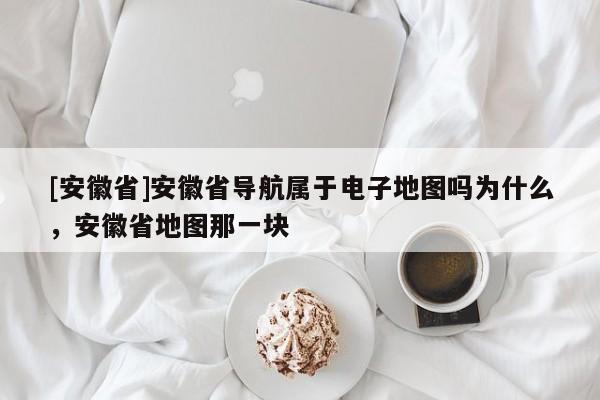 [安徽省]安徽省導(dǎo)航屬于電子地圖嗎為什么，安徽省地圖那一塊