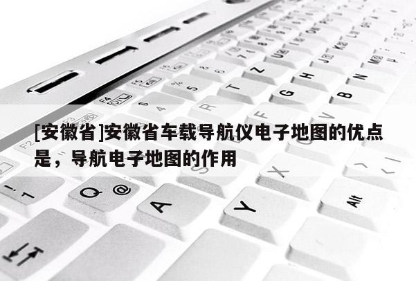 [安徽省]安徽省車載導航儀電子地圖的優點是，導航電子地圖的作用