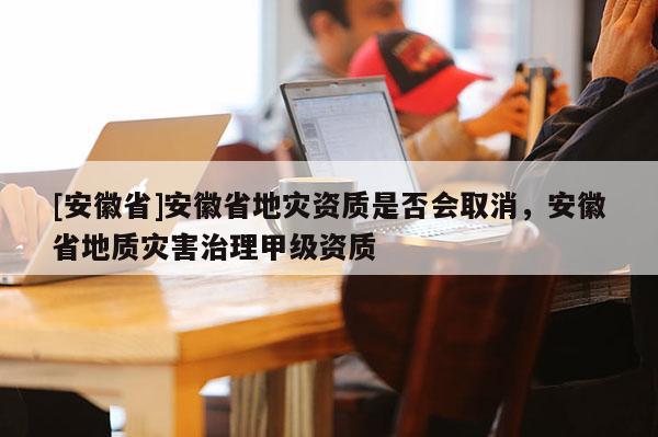 [安徽省]安徽省地災(zāi)資質(zhì)是否會取消，安徽省地質(zhì)災(zāi)害治理甲級資質(zhì)