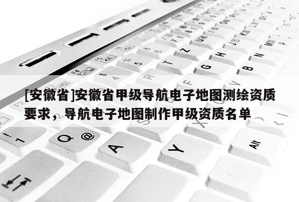 [安徽省]安徽省甲級導航電子地圖測繪資質要求，導航電子地圖制作甲級資質名單