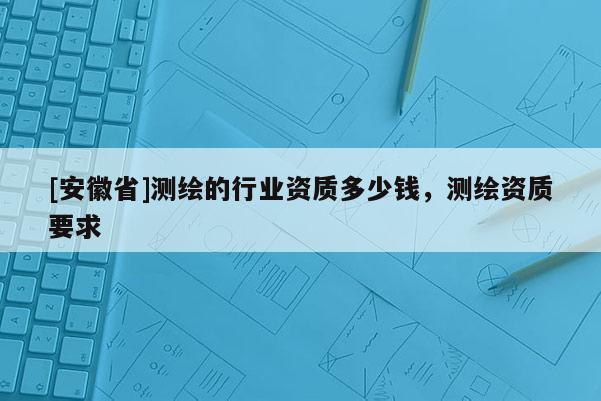 [安徽省]測繪的行業資質多少錢，測繪資質要求