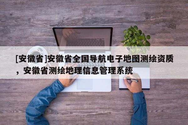 [安徽省]安徽省全國導(dǎo)航電子地圖測(cè)繪資質(zhì)，安徽省測(cè)繪地理信息管理系統(tǒng)