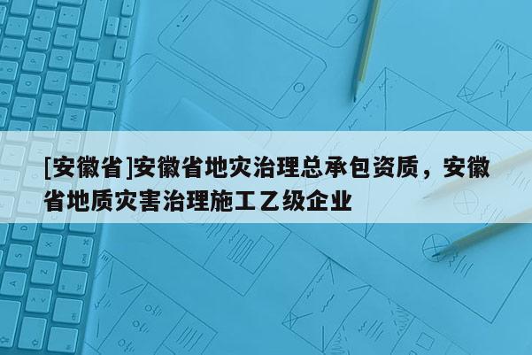 [安徽省]安徽省地災治理總承包資質，安徽省地質災害治理施工乙級企業
