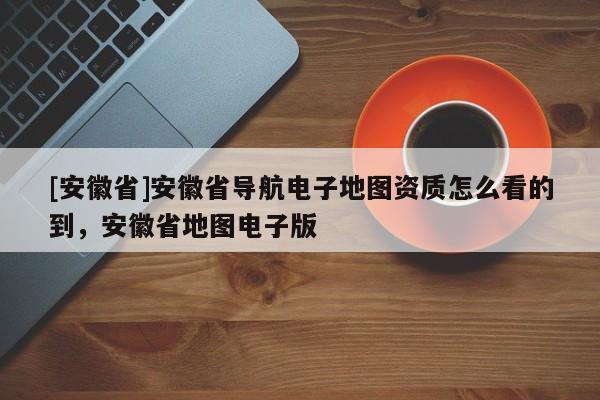 [安徽省]安徽省導航電子地圖資質怎么看的到，安徽省地圖電子版