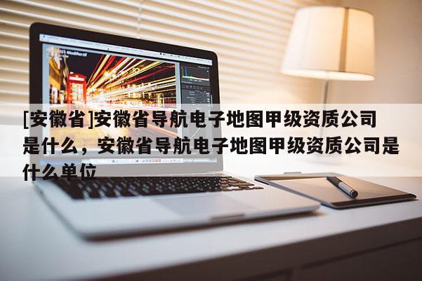 [安徽省]安徽省導(dǎo)航電子地圖甲級資質(zhì)公司是什么，安徽省導(dǎo)航電子地圖甲級資質(zhì)公司是什么單位