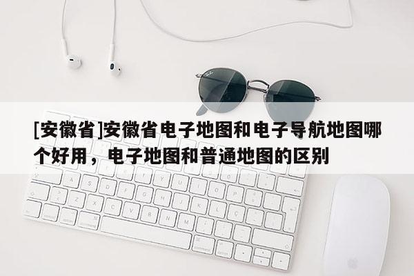 [安徽省]安徽省電子地圖和電子導航地圖哪個好用，電子地圖和普通地圖的區別