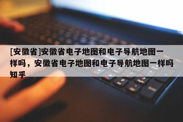 [安徽省]安徽省電子地圖和電子導(dǎo)航地圖一樣嗎，安徽省電子地圖和電子導(dǎo)航地圖一樣嗎知乎