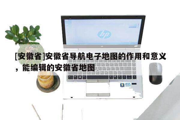 [安徽省]安徽省導(dǎo)航電子地圖的作用和意義，能編輯的安徽省地圖