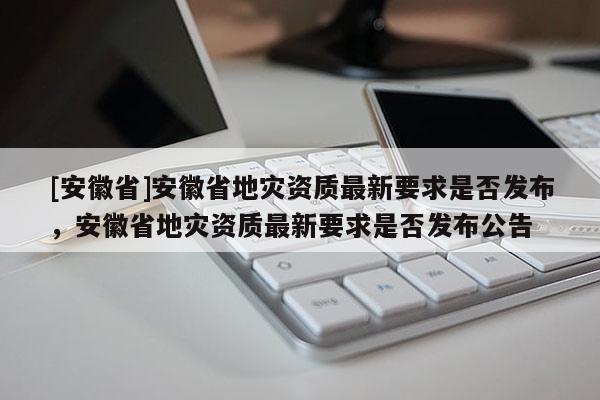 [安徽省]安徽省地災資質最新要求是否發布，安徽省地災資質最新要求是否發布公告