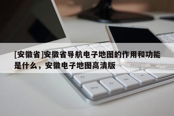 [安徽省]安徽省導航電子地圖的作用和功能是什么，安徽電子地圖高清版