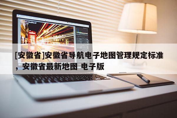 [安徽省]安徽省導航電子地圖管理規定標準，安徽省最新地圖 電子版