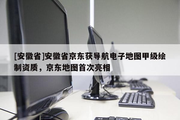[安徽省]安徽省京東獲導航電子地圖甲級繪制資質，京東地圖首次亮相