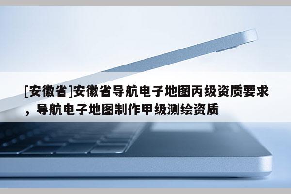 [安徽省]安徽省導(dǎo)航電子地圖丙級資質(zhì)要求，導(dǎo)航電子地圖制作甲級測繪資質(zhì)