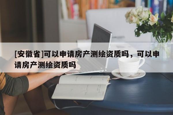 [安徽省]可以申請房產(chǎn)測繪資質(zhì)嗎，可以申請房產(chǎn)測繪資質(zhì)嗎