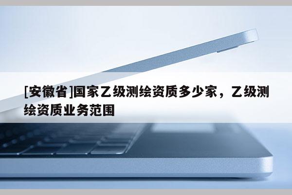 [安徽省]國家乙級測繪資質(zhì)多少家，乙級測繪資質(zhì)業(yè)務(wù)范圍