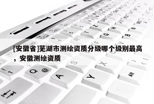 [安徽省]蕪湖市測繪資質分級哪個級別最高，安徽測繪資質