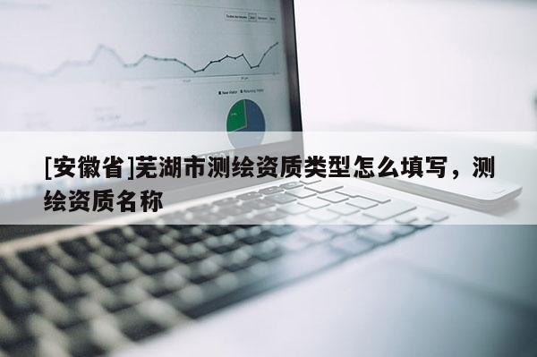 [安徽省]蕪湖市測繪資質類型怎么填寫，測繪資質名稱