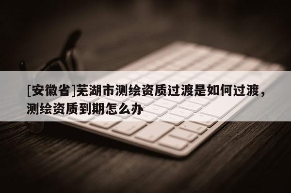 [安徽省]蕪湖市測繪資質過渡是如何過渡，測繪資質到期怎么辦