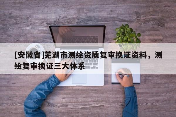 [安徽省]蕪湖市測繪資質復審換證資料，測繪復審換證三大體系
