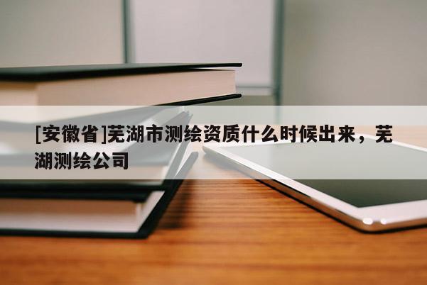 [安徽省]蕪湖市測繪資質什么時候出來，蕪湖測繪公司