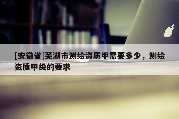 [安徽省]蕪湖市測繪資質甲需要多少，測繪資質甲級的要求